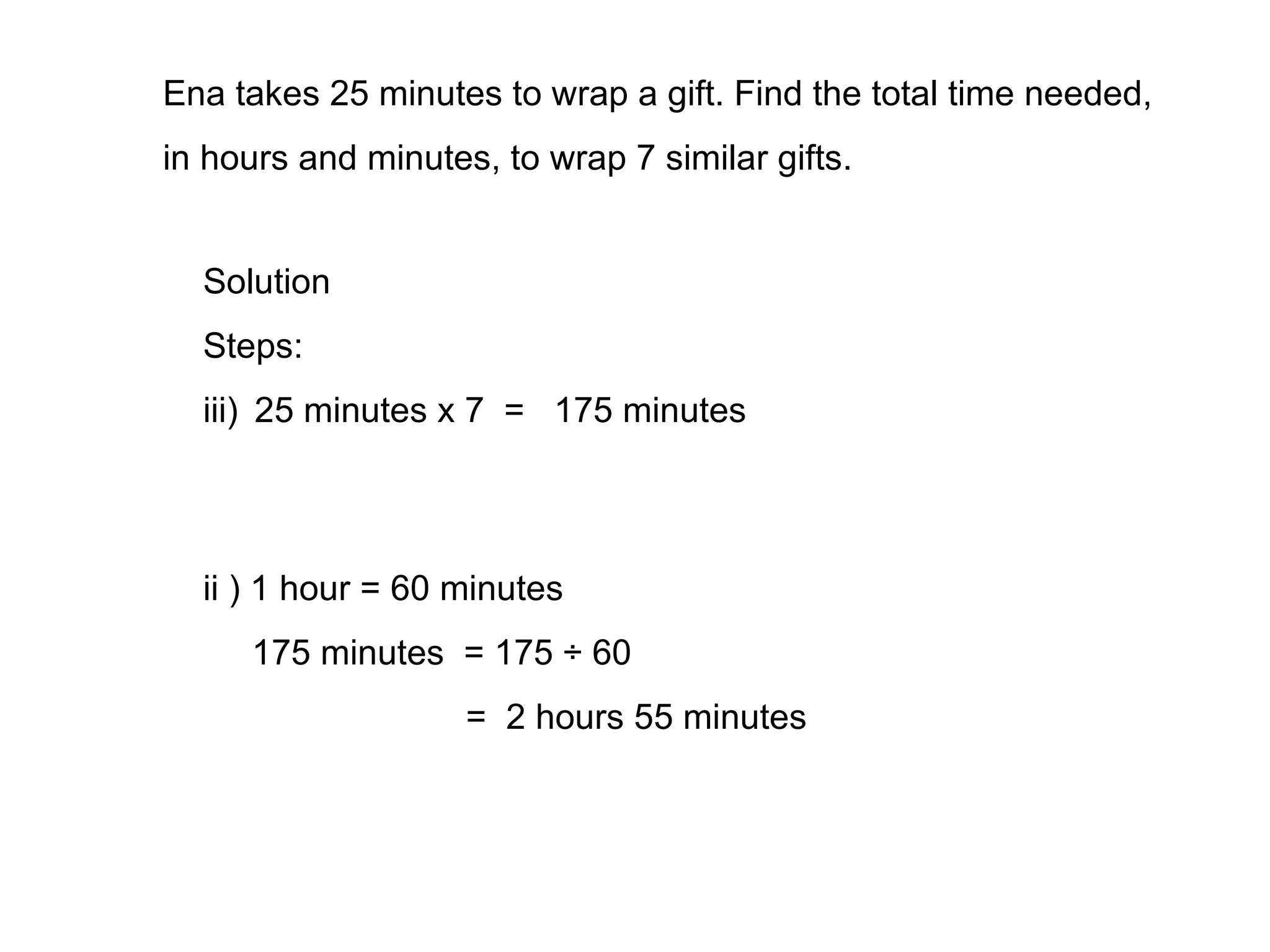 Ena takes 25 minutes to wrap a gift. Find the total time needed, in hours and minutes, to wrap 7 similar gifts. Solution Steps: 25 minutes x 7  =  175 minutes ii ) 1 hour = 60 minutes 175 minutes  = 175 ÷ 60 =  2 hours 55 minutes 