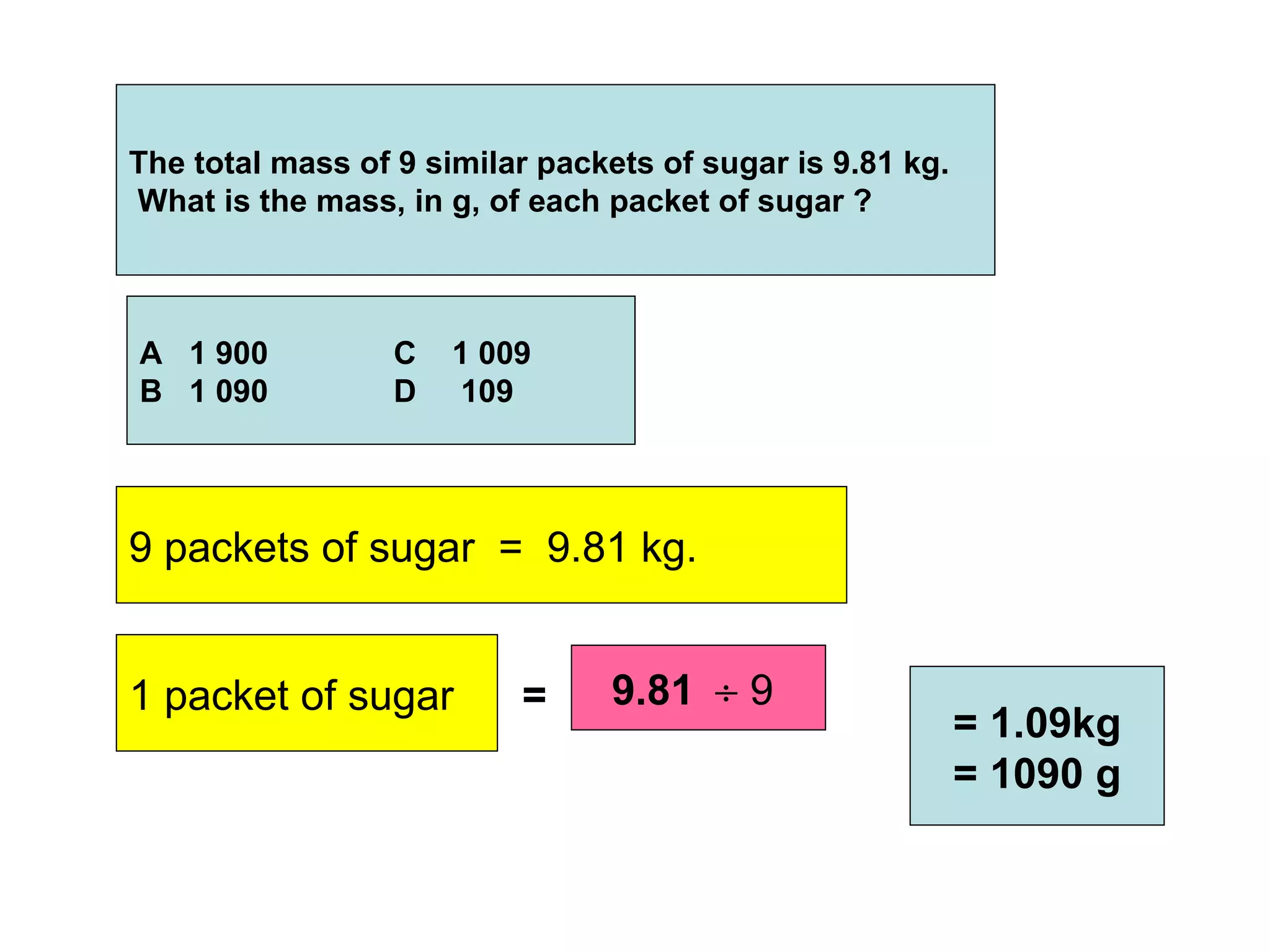 The total mass of 9 similar packets of sugar is 9.81 kg.  What is the mass, in g, of each packet of sugar ? A  1 900 C  1 009 B  1 090 D  109 9 packets of sugar  =  9.81 kg.   1 packet of sugar  = 9.81    9  = 1.09kg = 1090 g 