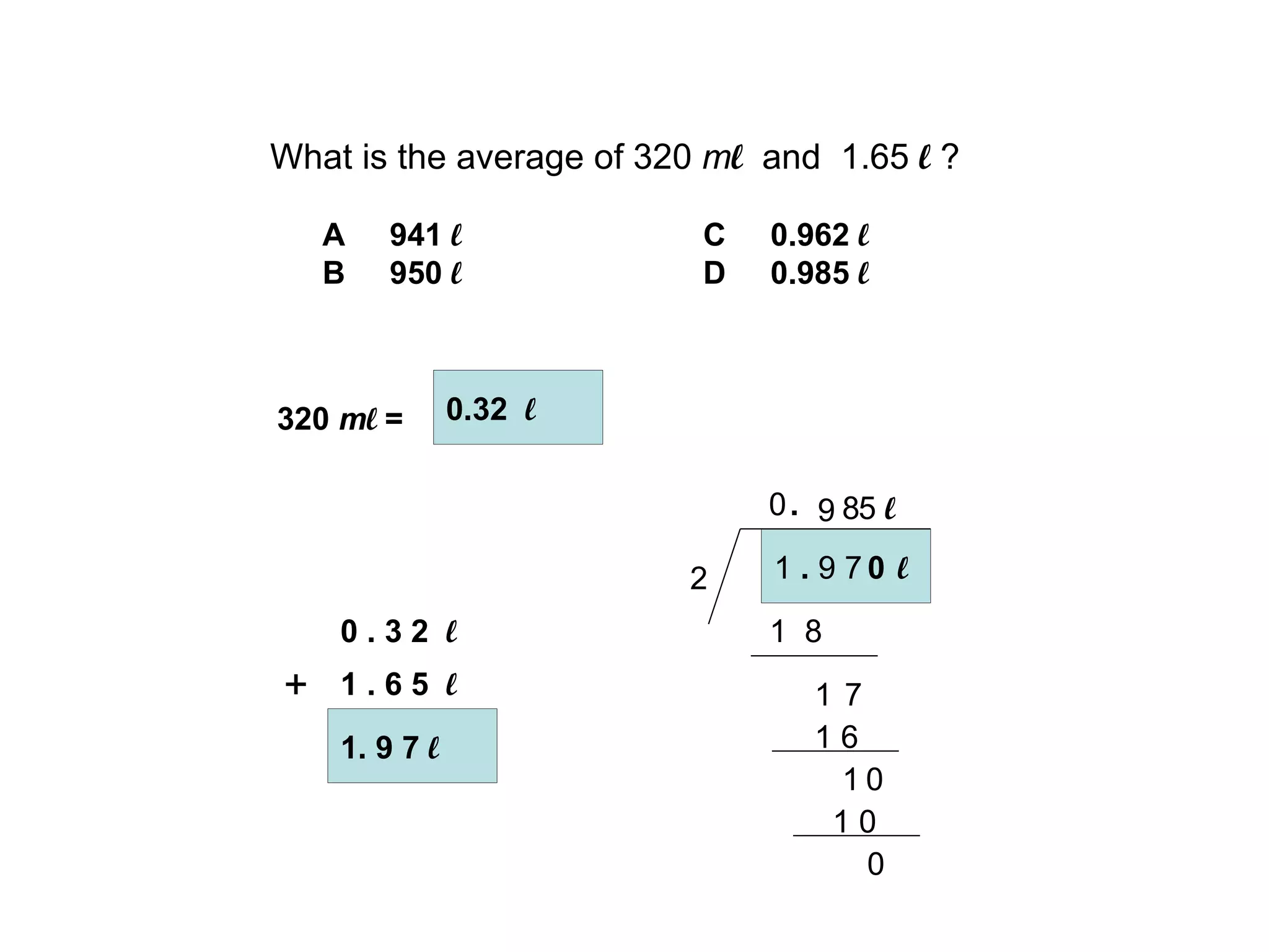 What is the average of 320  m l   and  1.65  l  ? A  941  l C  0.962   l B  950  l D  0.985  l 1. 9 7  l + 1  .  9 7  l 2 1  8 1 . 320  m l  =  0.32  l 0 . 3 2  l 1 . 6 5  l 0 9 7 8 1 6 1 0 0 1 0 5  l 0 