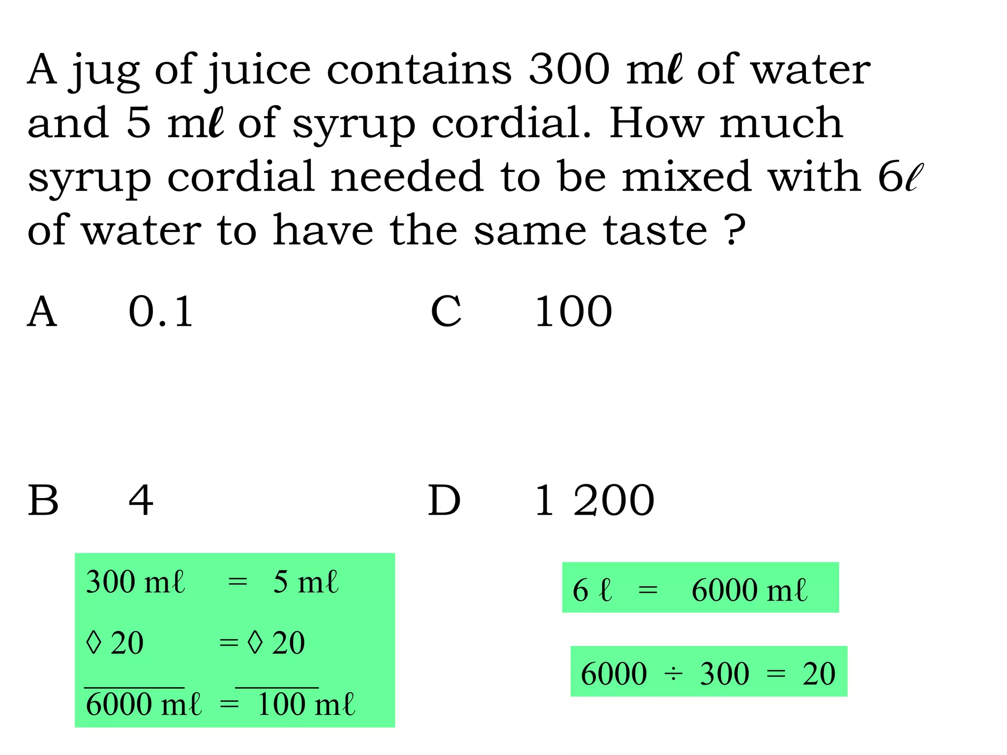 A jug of juice contains 300 m l  of water and 5 m l  of syrup cordial. How much syrup cordial needed to be mixed with 6 ℓ   of water to have the same taste ? A 0.1  C 100  B 4  D 1 200   300 m ℓ   =  5 mℓ  × 20  =  × 20 6000  mℓ  =  100 mℓ 6  ℓ  =  6000  mℓ 6000  ÷  300  =  20 