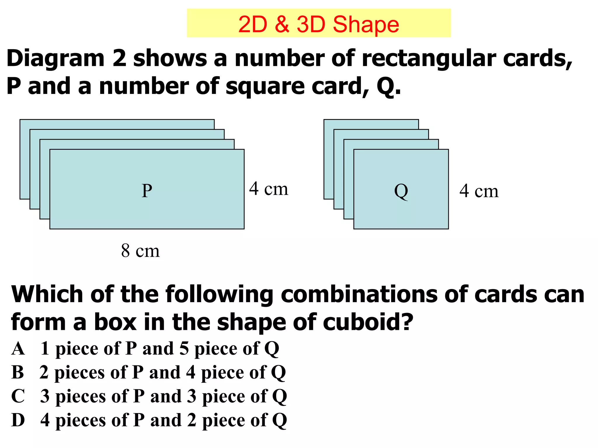 Diagram 2 shows a number of rectangular cards, P and a number of square card, Q. Which of the following combinations of cards can form a box in the shape of cuboid? A  1 piece of P and 5 piece of Q  B  2 pieces of P and 4 piece of Q  C  3 pieces of P and 3 piece of Q  D  4 pieces of P and 2 piece of Q P Q 4 cm 4 cm 8 cm 2D & 3D Shape 