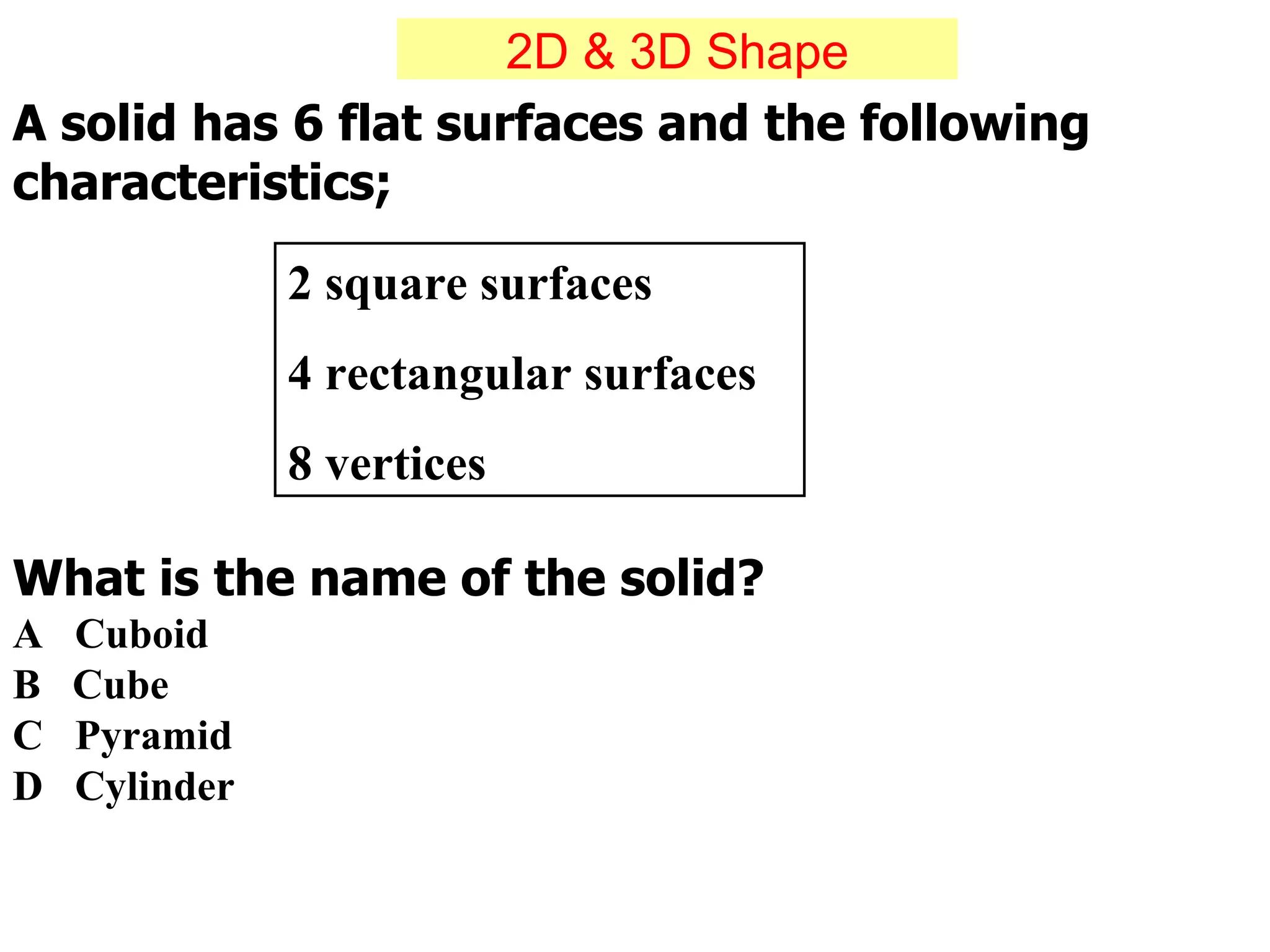 A solid has 6 flat surfaces and the following characteristics; 2 square surfaces 4 rectangular surfaces 8 vertices What is the name of the solid? A  Cuboid  B  Cube  C  Pyramid  D  Cylinder 2D & 3D Shape 