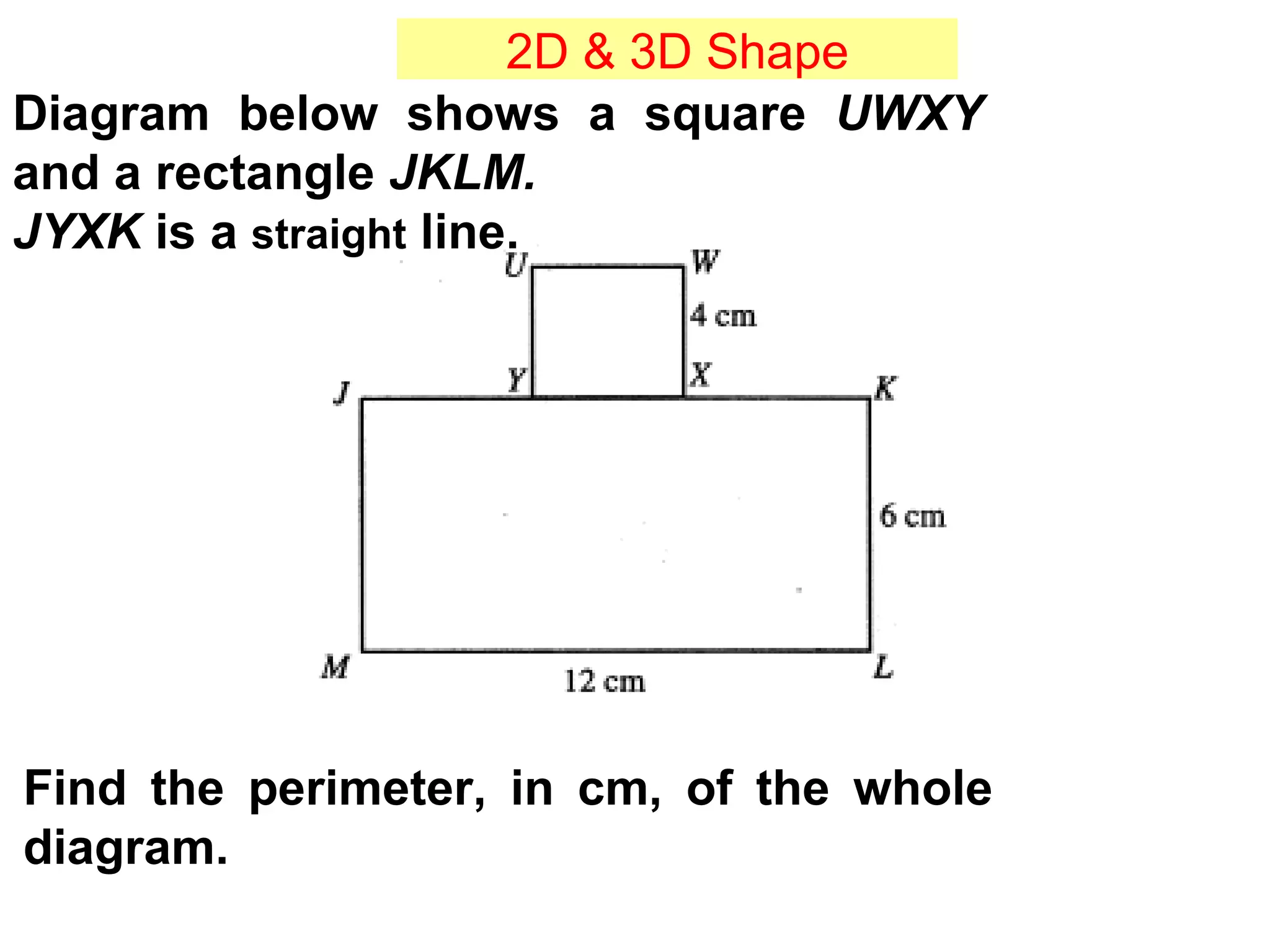 Diagram below shows a square  UWXY  and a rectangle  JKLM.   JYXK  is a  straight  line. Find the perimeter, in cm, of the whole diagram. 2D & 3D Shape 