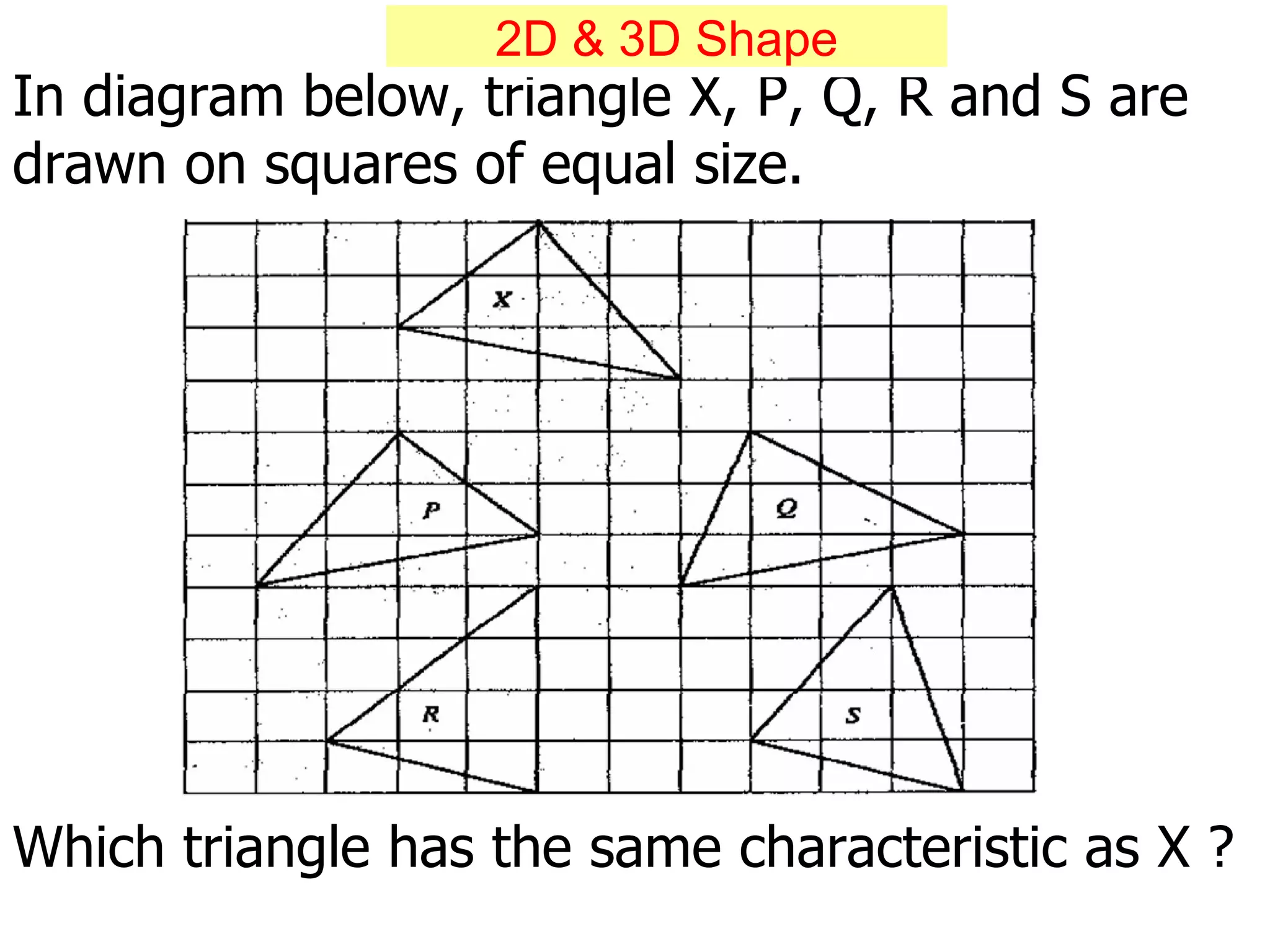 In diagram below, triangle X, P, Q, R and S are drawn on squares of equal size. Which triangle has the same characteristic as X ? 2D & 3D Shape 