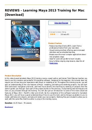 REVIEWS - Learning Maya 2013 Training for Mac
[Download]
ViewUserReviews
Average Customer Rating
3.0 out of 5
Product Feature
Reduce learning time by 80%. Learn from aq
professional trainer from your own desk.
Visual training method, offering users increasedq
retention and accelerated learning.
Breaks even the most complex applications downq
into simplistic steps
Ideal for users who prefer to learn visuallyq
Easy to follow step-by-step lessons, ideal for allq
Read moreq
Product Description
In this video based Autodesk Maya 2013 training course, expert author and trainer Todd Palamar teaches you
how to use this complex and powerful 3D modeling software. Designed for the beginner, this tutorial does not
require you to have any prior experience with Maya, or modeling at all. Throughout this training course, you will
gain an understanding of the core features of Maya - modeling, animating and rendering projects. You will start
with some basic navigation and tools, and then move directly into learning by working on projects that the
author guides you through. Each part of the project builds on the previous, incorporating new techniques and
tools as you proceed through the training. You will also get an introduction to some of the more advanced
features of Maya 2013 - PaintFX, nHair and nCloth. By the completion of this software tutorial for Autodesk
Maya 2013, you will have a good understanding of how to use the tools and techniques available to you to
model, add texture to objects, animate and render your own projects. Working files are included to allow you to
work with the same files that the author is using in this training course.
Duration: 10.25 Hours - 76 Lessons
Read more
 