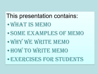 This presentation contains:
•What is memo
•Some examples of memo
•Why we write memo
•How to write memo
•Exercises for students
 