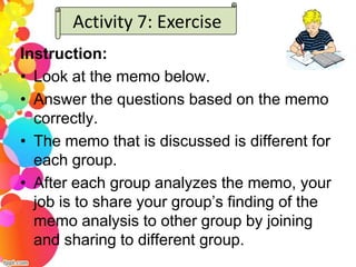 Activity 7: Exercise
Instruction:
• Look at the memo below.
• Answer the questions based on the memo
  correctly.
• The memo that is discussed is different for
  each group.
• After each group analyzes the memo, your
  job is to share your group’s finding of the
  memo analysis to other group by joining
  and sharing to different group.
 