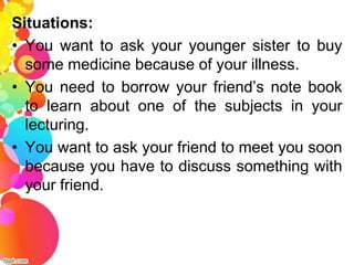 Situations:
• You want to ask your younger sister to buy
  some medicine because of your illness.
• You need to borrow your friend’s note book
  to learn about one of the subjects in your
  lecturing.
• You want to ask your friend to meet you soon
  because you have to discuss something with
  your friend.
 