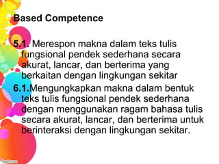 Based Competence

5.1. Merespon makna dalam teks tulis
  fungsional pendek sederhana secara
  akurat, lancar, dan berterima yang
  berkaitan dengan lingkungan sekitar
6.1.Mengungkapkan makna dalam bentuk
  teks tulis fungsional pendek sederhana
  dengan menggunakan ragam bahasa tulis
  secara akurat, lancar, dan berterima untuk
  berinteraksi dengan lingkungan sekitar.
 