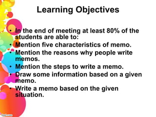 Learning Objectives

• In the end of meeting at least 80% of the
  students are able to:
• Mention five characteristics of memo.
• Mention the reasons why people write
  memos.
• Mention the steps to write a memo.
• Draw some information based on a given
  memo.
• Write a memo based on the given
  situation.
 