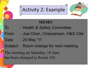 Activity 2: Example

                   MEMO
To      : Health & Safety Committee
From     : Joe Chan, Chairperson, H&S Ctte
Date    : 20 May '11
Subject : Room change for next meeting
The meeting on Saturday, 18 June
has been changed to Room 101.
 