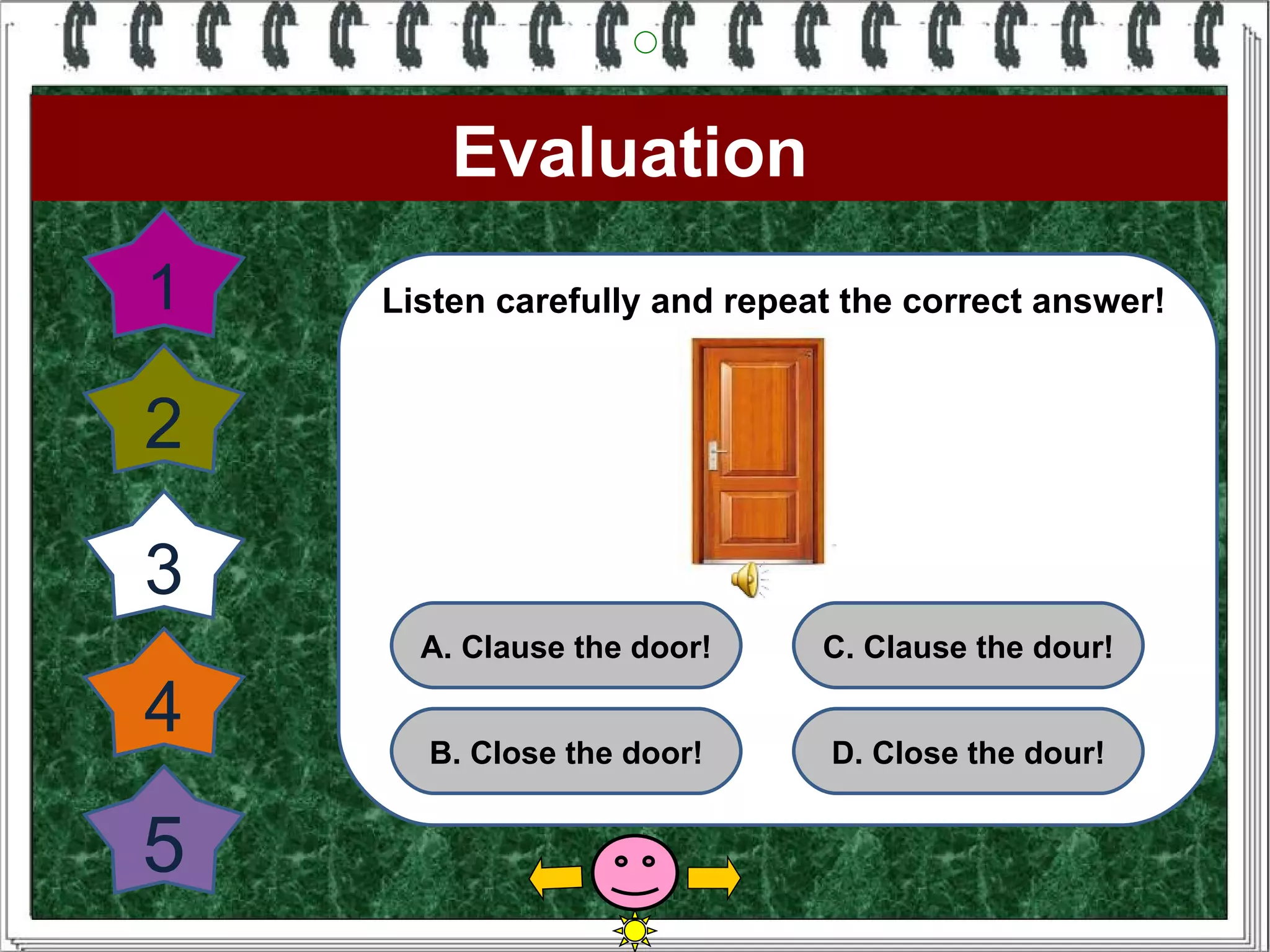 Evaluation
1   Listen carefully and repeat the correct answer!


2

3
      A. Clause the door!     C. Clause the dour!

4     B. Close the door!      D. Close the dour!


5
 