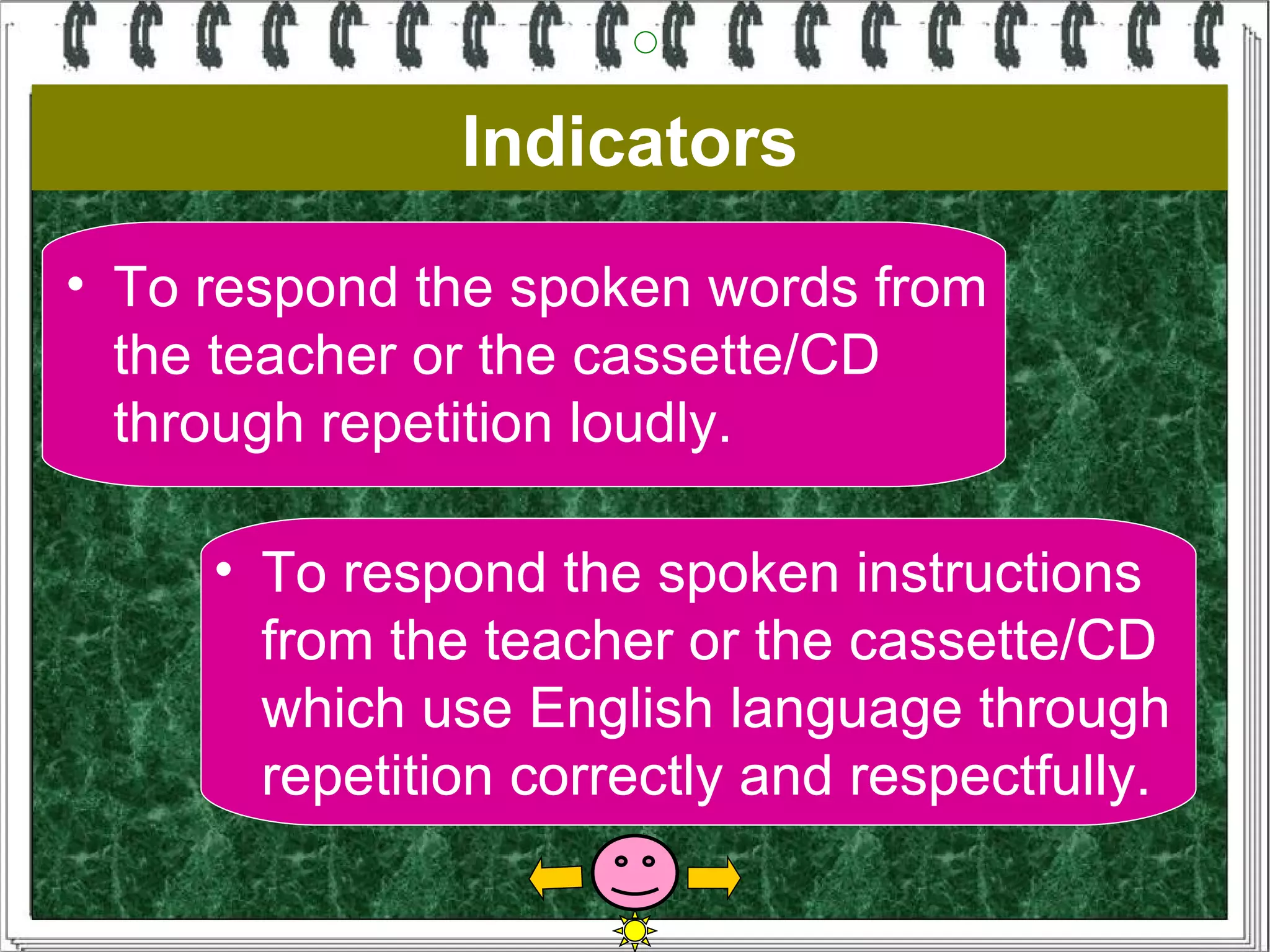 Indicators
• To respond the spoken words from
  the teacher or the cassette/CD
  through repetition loudly.

     • To respond the spoken instructions
       from the teacher or the cassette/CD
       which use English language through
       repetition correctly and respectfully.
 