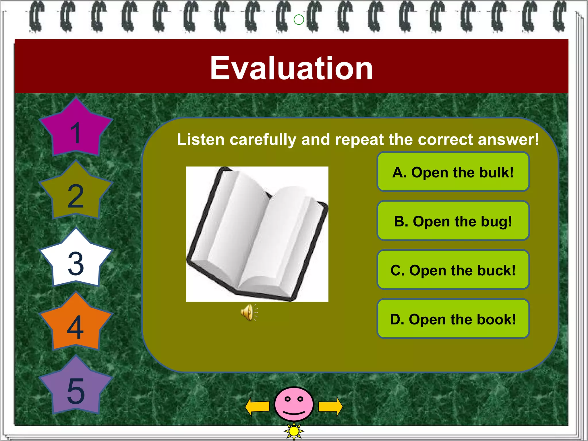 Evaluation
1   Listen carefully and repeat the correct answer!
                               A. Open the bulk!

2
                                B. Open the bug!


3                              C. Open the buck!



4                              D. Open the book!




5
 