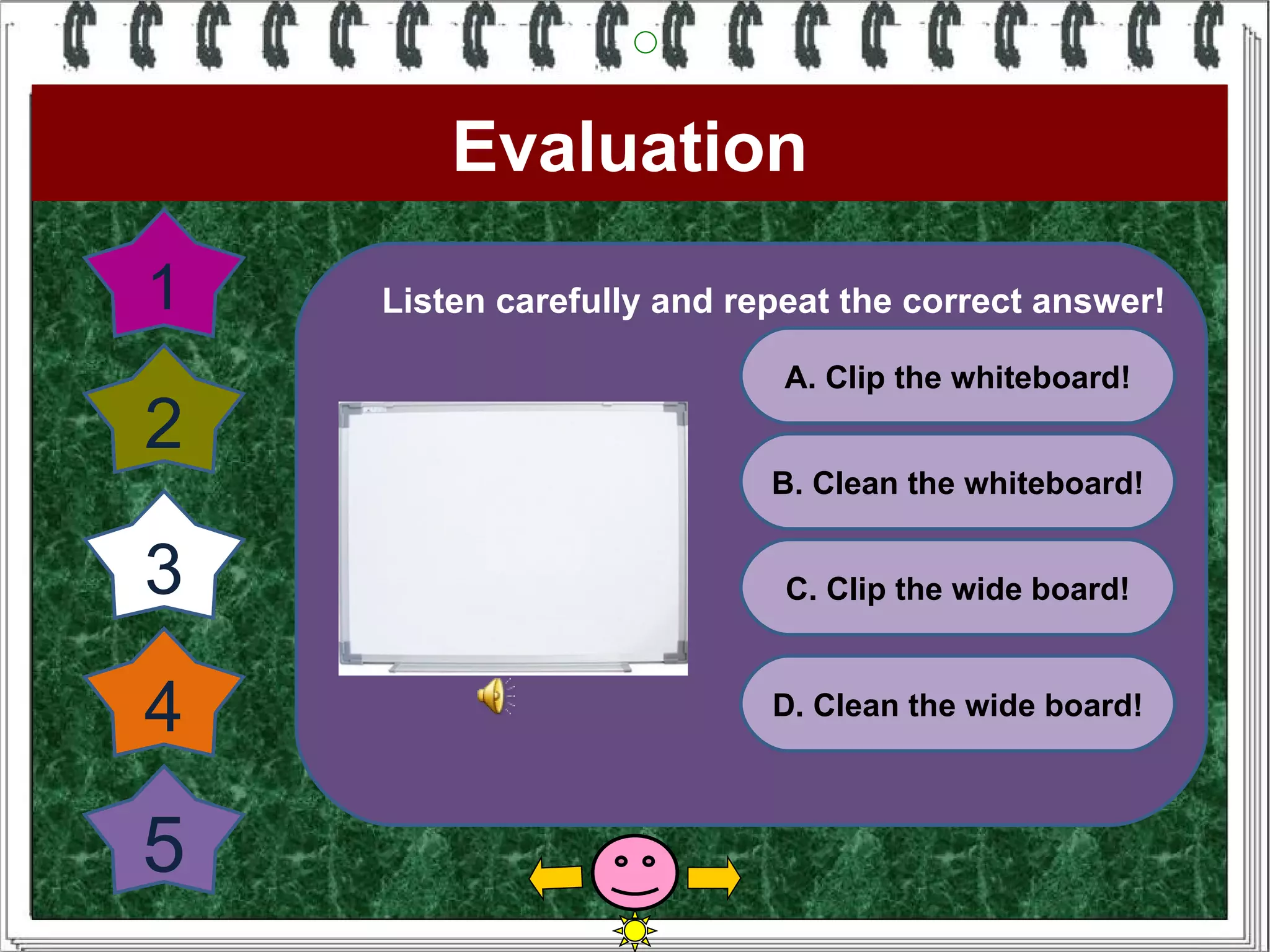 Evaluation
1   Listen carefully and repeat the correct answer!

                            A. Clip the whiteboard!
2
                           B. Clean the whiteboard!


3                           C. Clip the wide board!



4                          D. Clean the wide board!



5
 