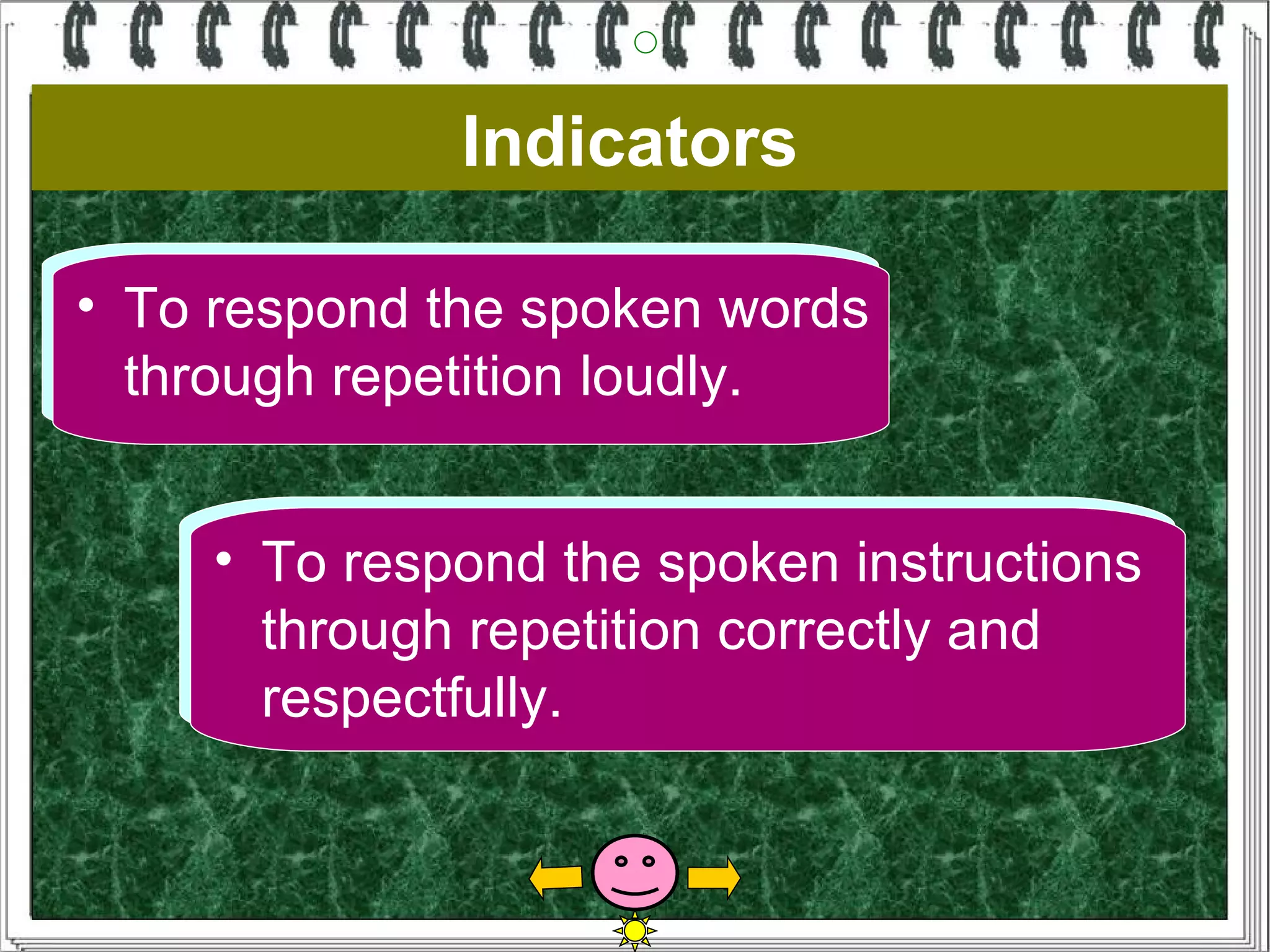Indicators
•• To respond the spoken words
• To respond the spoken words
    To respond the spoken words
   through repetition loudly.
   through repetition loudly.
    through repetition loudly.


    •• To respond the spoken instructions
        To respond the spoken instructions
       through repetition correctly and
        through repetition correctly and
       respectfully.
        respectfully.
 
