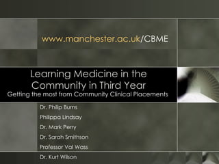 Learning Medicine in the Community in Third Year Getting the most from Community Clinical Placements  Dr. Philip Burns Philippa Lindsay Dr. Mark Perry  Dr. Sarah Smithson Professor Val Wass  Dr. Kurt Wilson www.manchester.ac.uk /CBME   