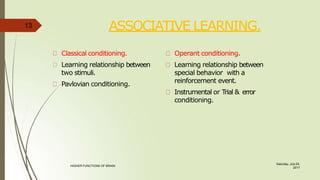 ASSOCIATIVE LEARNING.
Saturday, July 29,
2017
HIGHER FUNCTIONS OF BRAIN.
Classical conditioning.
Learning relationship between
two stimuli.
Pavlovian conditioning.
Operant conditioning.
Learning relationship between
special behavior with a
reinforcement event.
Instrumental or Trial & error
conditioning.
13
 
