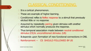 CLASSICAL CONDITIONING.
Saturday, July 29,
2017
HIGHER FUNCTIONS OF BRAIN.
Itis a cortical phenomenon.
These are example of higher learning.
Conditioned reflex is Reflex response to a stimuli that previously
elicited little or no response
Acquired by repeatedly pairing given stimulus with another
stimulus which normally produces the response.
Thus temporal association made between neutral conditioned
stimulus (CS)& unconditioned stimulus. (US)
Itdepends upon formation of new functional connections in CNS.
Reinforcement -- CS SHOULD FOLLOWED BY US
14
 