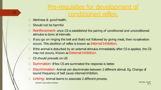 Pre-requisites for development of
conditioned reflex.
Saturday, July 29,
2017
HIGHER FUNCTIONS OF BRAIN.
Alertness & good health.
Should not be harmful
Reinforcement- once CS is established the pairing of conditioned and unconditioned
stimulus is done at intervals.
Ifyou go on ringing the bell and that’s not followed by giving meat, then nosalivation
occurs. This abolition of reflex is known as InternalInhibition.
Ifthe animal is disturbed by an external stimulus immediately after CS is applied, the CS
may not occurs, Known as External inhibition.
CS should precede on US
Summation- Iffew CS are summated the response is better
.
Discrimination- Animal can discriminate between 2 different stimuli. Eg. Change of
sound frequency of bell cause internalinhibition.
Linking- Animal learns to associate 2 different process.
17
 