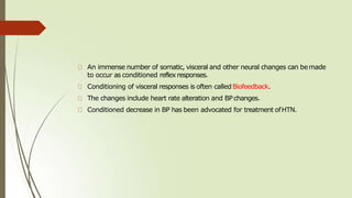 An immense number of somatic, visceral and other neural changes can bemade
to occur as conditioned reflexresponses.
Conditioning of visceral responses is often called Biofeedback.
The changes include heart rate alteration and BPchanges.
Conditioned decrease in BP has been advocated for treatment ofHTN.
 