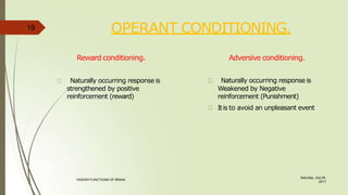 OPERANT CONDITIONING.
Saturday, July 29,
2017
HIGHER FUNCTIONS OF BRAIN.
Reward conditioning.
Naturally occurring response is
strengthened by positive
reinforcement (reward)
Adversive conditioning.
Naturally occurring response is
Weakened by Negative
reinforcement (Punishment)
Itis to avoid an unpleasant event
19
 