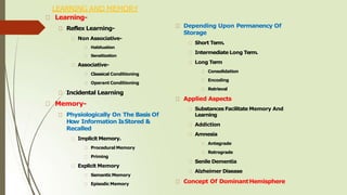 LEARNING AND MEMORY
Learning-
Reflex Learning-
Non Associative-
Habituation
Sensitization
Associative-
Classical Conditioning
Operant Conditioning
Incidental Learning
Memory-
Physiologically On The Basis Of
How Information IsStored &
Recalled
Implicit Memory.
Procedural Memory
Priming
Explicit Memory
SemanticMemory
Episodic Memory
Depending Upon Permanency Of
Storage
Short Term.
Intermediate Long Term.
Long Term
Consolidation
Encoding
Retrieval
Applied Aspects
Substances Facilitate Memory And
Learning
Addiction
Amnesia
Antegrade
Retrograde
Senile Dementia
Alzheimer Disease
Concept Of DominantHemisphere
 
