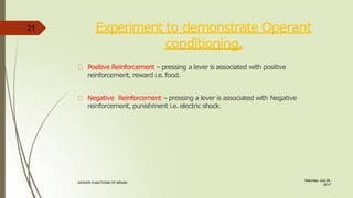 Experiment to demonstrate Operant
conditioning.
Saturday, July 29,
2017
HIGHER FUNCTIONS OF BRAIN.
Positive Reinforcement – pressing a lever is associated with positive
reinforcement, reward i.e. food.
Negative Reinforcement – pressing a lever is associated with Negative
reinforcement, punishment i.e. electric shock.
21
 