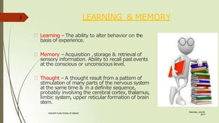 LEARNING & MEMORY
Learning – The ability to alter behavior on the
basis of experience.
Memory – Acquisition ,storage & retrieval of
sensory information. Ability to recall pastevents
at the conscious or unconscious level.
Thought – A thought result from a pattern of
stimulation of many parts of the nervous system
at the same time & in a definite sequence,
probably involving the cerebral cortex,thalamus,
limbic system, upper reticular formation of brain
stem.
3
Saturday, July 29,
2017
HIGHER FUNCTIONS OF BRAIN.
 