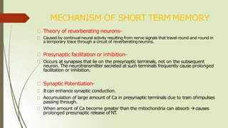 MECHANISM OF SHORT TERM MEMORY
Theory of reverberating neurons-
Caused by continual neural activity resulting from nerve signals that travel round and round in
a temporary trace through a circuit of reverberatingneurons.
Presynaptic facilitation or inhibition-
Occurs at synapses that lie on the presynaptic terminals, not on the subsequent
neuron. The neurotransmitter secreted at such terminals frequently cause prolonged
facilitation or inhibition.
Synaptic Potentiation-
Itcan enhance synaptic conduction.
Accumulation of large amount of Ca in presynaptic terminals due to train ofimpulses
passing through.
When amount of Ca become greater than the mitochondria can absorb causes
prolonged presynaptic release of NT
.
 