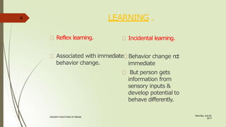 LEARNING .
Saturday, July 29,
2017
HIGHER FUNCTIONS OF BRAIN.
Reflex learning.
behavior change.
Incidental learning.
Associated with immediate Behavior change n
o
t
immediate
But person gets
information from
sensory inputs &
develop potential to
behave differently.
4
 