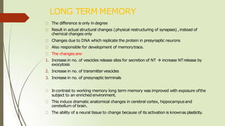 LONG TERM MEMORY
The difference is only in degree
Result in actual structural changes (physical restructuring of synapses) ,instead of
chemical changes only
Changes due to DNA which replicate the protein in presynaptic neurons
Also responsible for development of memorytrace.
The changes are-
1. Increase in no. of vescicles release sites for secretion of NT  increase NTrelease by
exocytosis
2. Increase in no. of transmittervescicles
3. Increase in no. of presynaptic terminals
Incontrast to working memory long term memory was improved with exposure ofthe
subject to an enrichedenvironment.
This induce dramatic anatomical changes in cerebral cortex, hippocampusand
cerebellum of brain.
The ability of a neural tissue to change because of its activation is knownas plasticity.
 