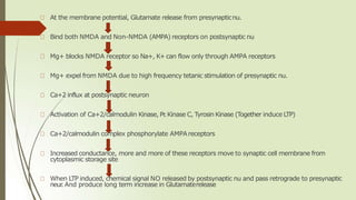 At the membrane potential, Glutamate release from presynapticnu.
Bind both NMDA and Non-NMDA (AMPA) receptors on postsynaptic nu
Mg+ blocks NMDA receptor so Na+, K+ can flow only through AMPA receptors
Mg+ expel from NMDA due to high frequency tetanic stimulation of presynaptic nu.
Ca+2 influx at postsynaptic neuron
Activation of Ca+2/calmodulin Kinase, Pr
.Kinase C, Tyrosin Kinase (Together induce LTP)
Ca+2/calmodulin complex phosphorylate AMPAreceptors
Increased conductance, more and more of these receptors move to synaptic cell membrane from
cytoplasmic storage site
When LTP induced, chemical signal NO released by postsynaptic nu and pass retrograde to presynaptic
neur
.And produce long term increase in Glutamaterelease
 