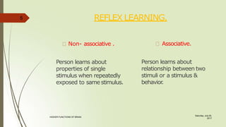 REFLEX LEARNING.
Saturday, July 29,
2017
HIGHER FUNCTIONS OF BRAIN.
Non- associative .
Person learns about
properties of single
stimulus when repeatedly
exposed to same stimulus.
Associative.
Person learns about
relationship between two
stimuli or a stimulus &
behavior
.
5
 