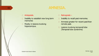 AMNESIA.
Saturday, July 29,
2017
HIGHER FUNCTIONS OF BRAIN.
Antegrade.
Inability to establish new long term
memories
Mostly in lesions involving
hippocampus.
Retrograde –
Inability to recall past memories.
Amnesia greater for recent pastthan
remote past.
Lesions involving temporal lobe
(Temporal lobe syndrome)
53
 