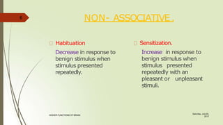 NON- ASSOCIATIVE.
Saturday, July 29,
2017
HIGHER FUNCTIONS OF BRAIN.
Habituation
Decrease in response to
benign stimulus when
stimulus presented
repeatedly.
Sensitization.
Increase in response to
benign stimulus when
stimulus presented
repeatedly with an
pleasant or unpleasant
stimuli.
6
 