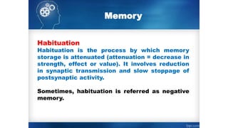 Memory
Habituation
Habituation is the process by which memory
storage is attenuated (attenuation = decrease in
strength, effect or value). It involves reduction
in synaptic transmission and slow stoppage of
postsynaptic activity.
Sometimes, habituation is referred as negative
memory.
 