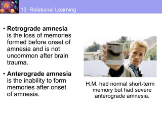 • Retrograde amnesia
is the loss of memories
formed before onset of
amnesia and is not
uncommon after brain
trauma.
• Anterograde amnesia
is the inability to form
memories after onset
of amnesia.
13 Relational Learning
H.M. had normal short-term
memory but had severe
anterograde amnesia.
 