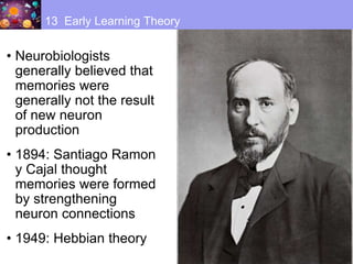 • Neurobiologists
generally believed that
memories were
generally not the result
of new neuron
production
• 1894: Santiago Ramon
y Cajal thought
memories were formed
by strengthening
neuron connections
• 1949: Hebbian theory
13 Early Learning Theory
 