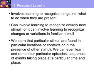 • Involves learning to recognize things, not what
to do when they are present
• Can involve learning to recognize entirely new
stimuli, or it can involve learning to recognize
changes or variations in familiar stimuli
• We learn that particular stimuli are found in
particular locations or contexts or in the
presence of other stimuli. We can even learn
and remember particular episodes: sequences
of events taking place at a particular time and
place.
13 Perceptual Learning
 