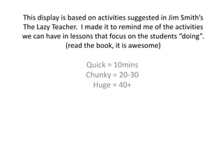 This display is based on activities suggested in Jim Smith’s
The Lazy Teacher. I made it to remind me of the activities
we can have in lessons that focus on the students “doing”.
(read the book, it is awesome)
Quick = 10mins
Chunky = 20-30
Huge = 40+
 