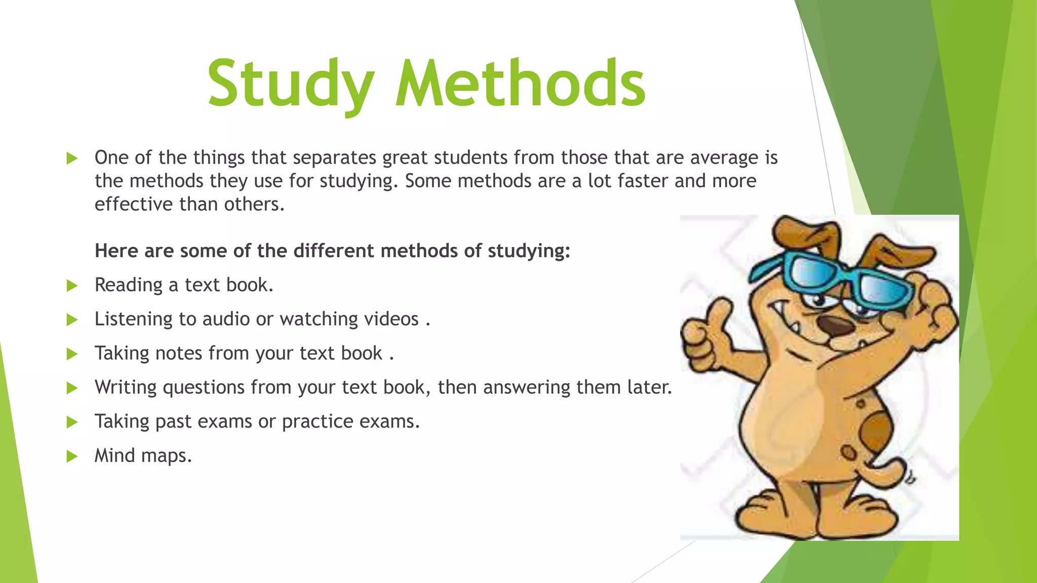 Study Methods
 One of the things that separates great students from those that are average is
the methods they use for studying. Some methods are a lot faster and more
effective than others.
Here are some of the different methods of studying:
 Reading a text book.
 Listening to audio or watching videos .
 Taking notes from your text book .
 Writing questions from your text book, then answering them later.
 Taking past exams or practice exams.
 Mind maps.
 