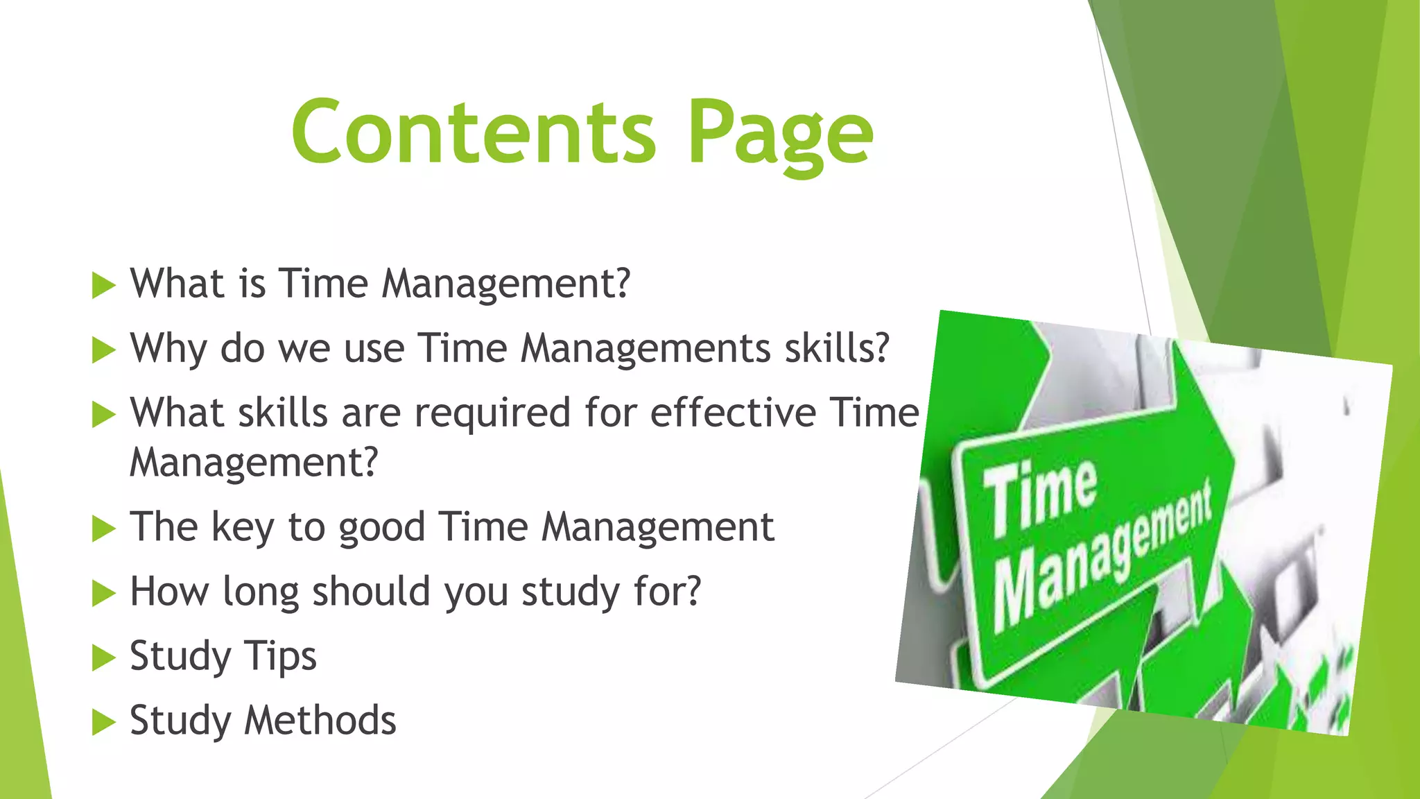 Contents Page
 What is Time Management?
 Why do we use Time Managements skills?
 What skills are required for effective Time
Management?
 The key to good Time Management
 How long should you study for?
 Study Tips
 Study Methods
 