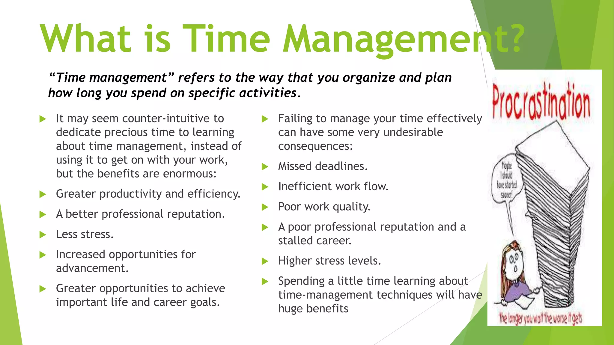 What is Time Management?
 It may seem counter-intuitive to
dedicate precious time to learning
about time management, instead of
using it to get on with your work,
but the benefits are enormous:
 Greater productivity and efficiency.
 A better professional reputation.
 Less stress.
 Increased opportunities for
advancement.
 Greater opportunities to achieve
important life and career goals.
 Failing to manage your time effectively
can have some very undesirable
consequences:
 Missed deadlines.
 Inefficient work flow.
 Poor work quality.
 A poor professional reputation and a
stalled career.
 Higher stress levels.
 Spending a little time learning about
time-management techniques will have
huge benefits
“Time management” refers to the way that you organize and plan
how long you spend on specific activities.
 