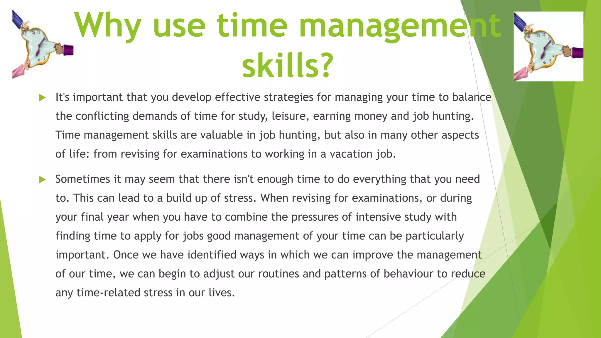 Why use time management
skills?
 It's important that you develop effective strategies for managing your time to balance
the conflicting demands of time for study, leisure, earning money and job hunting.
Time management skills are valuable in job hunting, but also in many other aspects
of life: from revising for examinations to working in a vacation job.
 Sometimes it may seem that there isn't enough time to do everything that you need
to. This can lead to a build up of stress. When revising for examinations, or during
your final year when you have to combine the pressures of intensive study with
finding time to apply for jobs good management of your time can be particularly
important. Once we have identified ways in which we can improve the management
of our time, we can begin to adjust our routines and patterns of behaviour to reduce
any time-related stress in our lives.
 