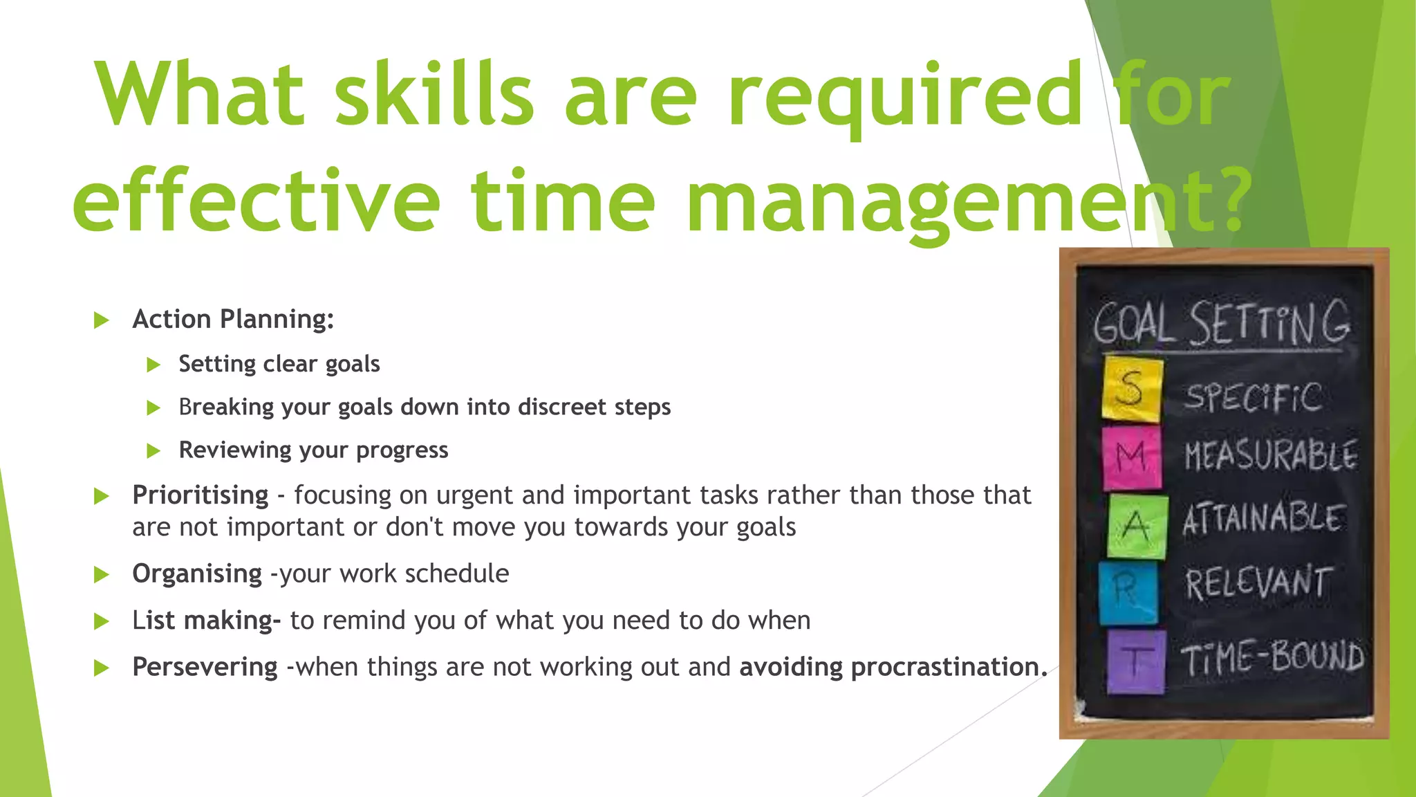 What skills are required for
effective time management?
 Action Planning:
 Setting clear goals
 Breaking your goals down into discreet steps
 Reviewing your progress
 Prioritising - focusing on urgent and important tasks rather than those that
are not important or don't move you towards your goals
 Organising -your work schedule
 List making- to remind you of what you need to do when
 Persevering -when things are not working out and avoiding procrastination.
 
