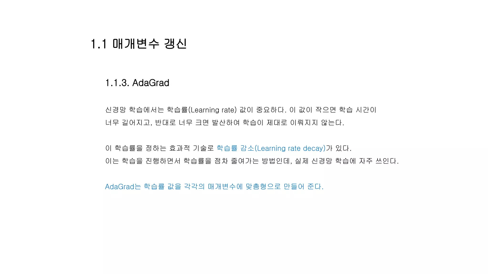 1.1.3. AdaGrad
신경망 학습에서는 학습률(Learning rate) 값이 중요하다. 이 값이 작으면 학습 시간이
너무 길어지고, 반대로 너무 크면 발산하여 학습이 제대로 이뤄지지 않는다.
이 학습률을 정하는 효과적 기술로 학습률 감소(Learning rate decay)가 있다.
이는 학습을 진행하면서 학습률을 점차 줄여가는 방법인데, 실제 신경망 학습에 자주 쓰인다.
AdaGrad는 학습률 값을 각각의 매개변수에 맞춤형으로 만들어 준다.
1.1 매개변수 갱신
 