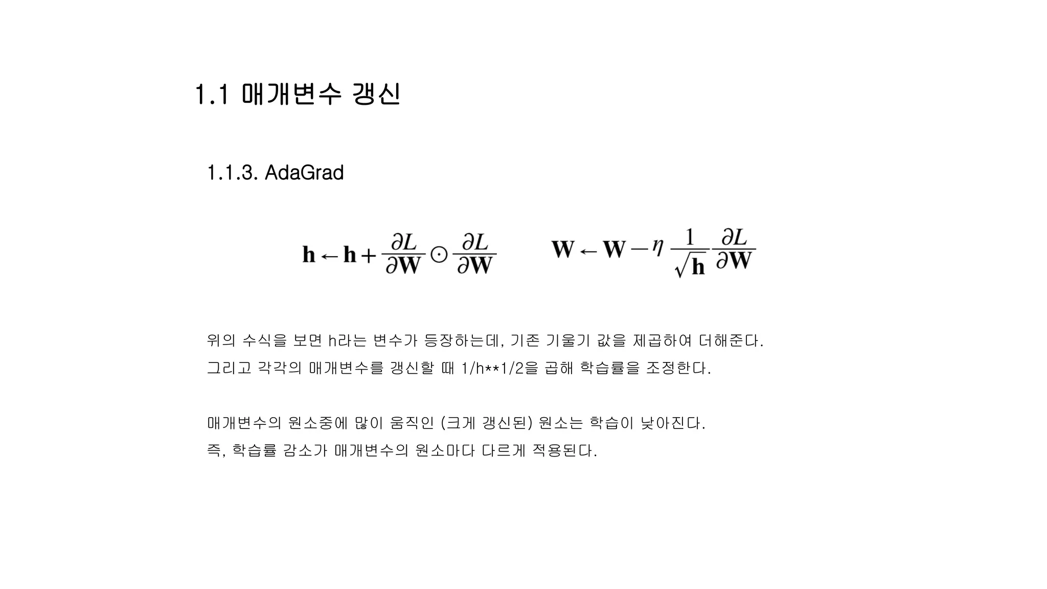 1.1.3. AdaGrad
위의 수식을 보면 h라는 변수가 등장하는데, 기존 기울기 값을 제곱하여 더해준다.
그리고 각각의 매개변수를 갱신할 때 1/h**1/2을 곱해 학습률을 조정한다.
매개변수의 원소중에 많이 움직인 (크게 갱신된) 원소는 학습이 낮아진다.
즉, 학습률 감소가 매개변수의 원소마다 다르게 적용된다.
1.1 매개변수 갱신
 
