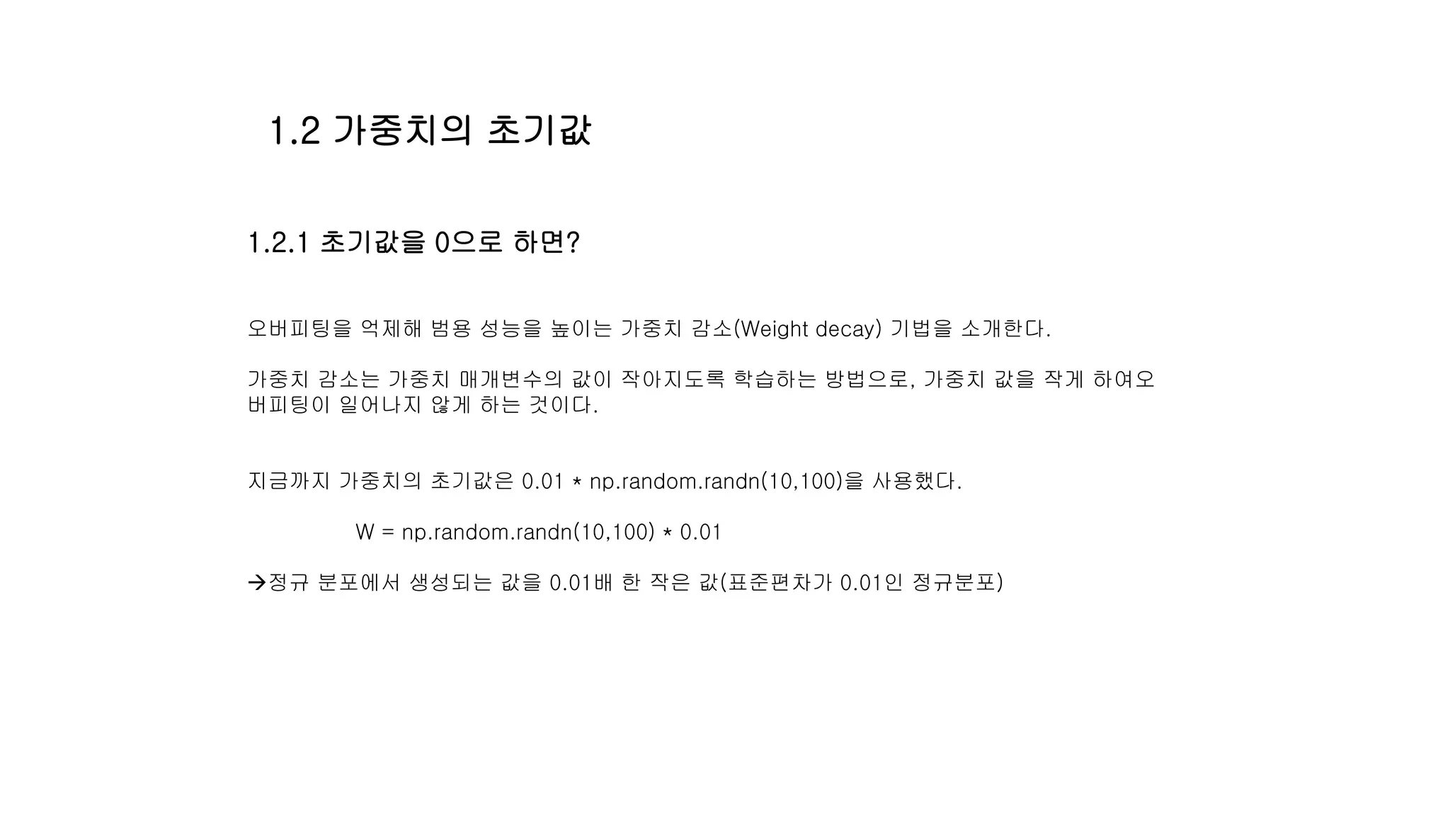 1.2.1 초기값을 0으로 하면?
오버피팅을 억제해 범용 성능을 높이는 가중치 감소(Weight decay) 기법을 소개한다.
가중치 감소는 가중치 매개변수의 값이 작아지도록 학습하는 방법으로, 가중치 값을 작게 하여오
버피팅이 일어나지 않게 하는 것이다.
지금까지 가중치의 초기값은 0.01 * np.random.randn(10,100)을 사용했다.
W = np.random.randn(10,100) * 0.01
정규 분포에서 생성되는 값을 0.01배 한 작은 값(표준편차가 0.01인 정규분포)
1.2 가중치의 초기값
 