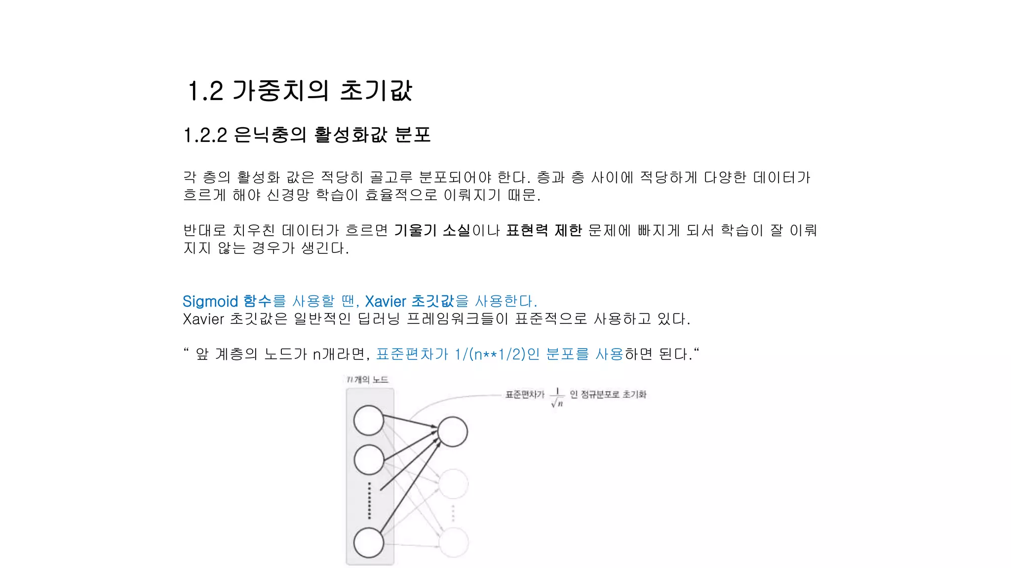 1.2.2 은닉충의 활성화값 분포
각 층의 활성화 값은 적당히 골고루 분포되어야 한다. 층과 층 사이에 적당하게 다양한 데이터가
흐르게 해야 신경망 학습이 효율적으로 이뤄지기 때문.
반대로 치우친 데이터가 흐르면 기울기 소실이나 표현력 제한 문제에 빠지게 되서 학습이 잘 이뤄
지지 않는 경우가 생긴다.
Sigmoid 함수를 사용할 땐, Xavier 초깃값을 사용한다.
Xavier 초깃값은 일반적인 딥러닝 프레임워크들이 표준적으로 사용하고 있다.
“ 앞 계층의 노드가 n개라면, 표준편차가 1/(n**1/2)인 분포를 사용하면 된다.“
1.2 가중치의 초기값
 